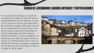 CiudaddeLuxemburgo:barriosantiguosy fortificaciones
Por su posición estratégica, la ciudad de
Luxemburgo fue desde el siglo XVI hasta el
desmantelamiento de sus murallas en 1867,
una de las plazas fuertes más importantes
del continente europeo. Reforzadas cada vez
que la ciudad pasó de manos de una a otra
de las sucesivas potencias dominantes en
Europa (emperadores del Sacro Imperio
Romano Germánico, la Casa de Borgoña, los
Habsburgo y los reyes de España, Francia y
Prusia), sus fortificaciones fueron, hasta su
demolición parcial, un verdadero compendio
de la evolución de la arquitectura militar a
lo largo de varios siglos.
 