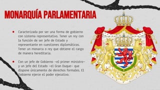 Monarquíaparlamentaria
● Caracterizada por ser una forma de gobierno
con sistema representativo. Tener un rey con
la función de ser jefe de Estado y
representante en cuestiones diplomáticas.
Tener un monarca o rey que obtiene el cargo
de manera hereditaria.
● Con un jefe de Gobierno —el primer ministro—
y un jefe del Estado —el Gran Duque— que
dispone únicamente de derechos formales. El
Gobierno ejerce el poder ejecutivo.
 