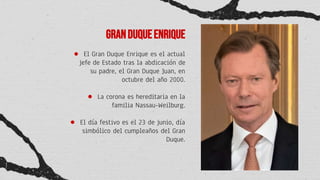 Granduqueenrique
● El Gran Duque Enrique es el actual
jefe de Estado tras la abdicación de
su padre, el Gran Duque Juan, en
octubre del año 2000.
● La corona es hereditaria en la
familia Nassau-Weilburg.
● El día festivo es el 23 de junio, día
simbólico del cumpleaños del Gran
Duque.
 