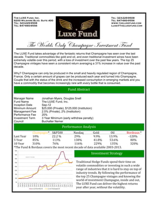 !
The LUXE Fund, Inc. Tel: 323-229-9508
8200 Wilshire Blvd. Suite 400 Tel: 847-660-9556
Tel: 323-229-9508 www.theluxefund.com
Tel: 847-660-9556 Luxe@Theluxefund.com
The Worlds Only Champagne Investment Fund
The LUXE Fund takes advantage of the fantastic returns that Champagne has seen over the last
decade. Traditional commodities like gold and oil, and even traditional investment wines have been
extremely volatile over this period, with a loss of investment over the past few years. The top 25
Champagne vintages have seen a consistent return averaging a 31% increase in value over the past
decade.
Why? Champagne can only be produced in the small and heavily regulated region of Champagne,
France. Only a certain amount of grapes can be produced each year and turned into Champagne.
Couple that with the status of the drink and the increased consumption in emerging markets and you
have a commodity that becomes increasingly rare with every bottle that is consumed.
Manager Name Jonathan Myers, Douglas Snell
Fund Name The LUXE Fund, Inc.
Inception Date Sep-12
Minimum Amount $25,000 (Private), $125,000 (Institution)
Management Fee 2.5% (Private), 2% (Institution)
Performance Fee 20%
Investment Term 3 Year Minimum (early withdraw penalty)
Council Buchalter Nemer
! ! Champagne*!!!!S&P500!!!!!!!!!!!!!!!!Nasdaq!!!!!!!!!!!!!!Gold!!!!!!!!!!!!!!!!!Oil!!!!!!!!!!!!!!!!!!Bordeaux!*!
Last!Year! 10%! !!!!!!!!!!!!!!!22.2!%!!!!!!!!!!!!!!!!!!!29%!!!!!!!!!!!!!!!!!!!9.9%!!!!!!!!!!!!!13.9%!!!!!!!!!!!!!!!!F120%!
5!Year!!!!!!!!!!!!!!!85%!!!!!!!!!!!!!!!!!!!!113%!!!!!!!!!!!!!!!!!!!!138%!!!!!!!!!!!!!!!!!41.8%!!!!!!!!!!!53.6%!!!!!!!!!!!!!!!!!!80%!
10!Year!!!!!!!!!!!!310%!!!!!!!!!!!!!!!!!!76%!!!!!!!!!!!!!!!!!!!!!!!116%!!!!!!!!!!!!!!!!!229%!!!!!!!!!!!!135%!!!!!!!!!!!!!!!!!!320%!
*The!Fund!&!Bordaux!covers!the!most!recent!decade!of!data!available!2003F2013.!
!
!
!
Traditional!Hedge!Funds!spend!their!time!on!
volatile!commodities!or!investing!in!such!a!wide!
range!of!industries!that!it!is!hard!to!stay!on!top!of!
industry!trends.!By!following!the!performance!of!
the!top!25!Champagne!vintages!and!knowing!the!
world!of!investment!Champagne,!inside!and!out,!
The!LUXE!Fund!can!deliver!the!highest!returns!
year!after!year,!without!the!volatility.!!
Fund!Abstract!
Performance!Analysis!!
Investment!Strategy!
 