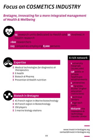 11
Focus on COSMETICS INDUSTRY
Expertise
Biotech in Bretagne
e Medical technologies for diagnostics &
therapeutics
e E-health
e Biotech & Pharma
e Prevention & Health nutrition
e #1 French region in Marine biotechnology
e #3 French region in Biotechnology
e 250 players
e 3 marine biology stations
25 research units dedicated to Health and 35 involved in
Health research
+600 researchers
215 companies employing 8,000 persons
A rich network
• 2 university
hospitals 	
(10,000 jobs)
• 198 public or
private
healthcare
establishments
• 4 universities
• 20 “grandes
écoles” (higher
education
institutions)
• 9 technical
centers
• 7 high-tech
parks
• ID2Santé: the
innovation &
technology
transfer center
Bretagne, innovating for a more integrated management
of Health & Wellbeing
www.invest-in-bretagne.org
contact@invest-in-bretagne.org
 