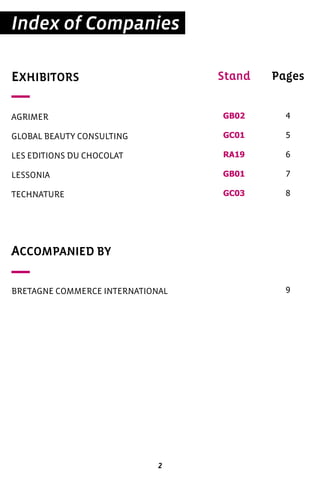 2
Index of Companies
EXHIBITORS
AGRIMER
GLOBAL BEAUTY CONSULTING
LES EDITIONS DU CHOCOLAT
LESSONIA
TECHNATURE
ACCOMPANIED BY
BRETAGNE COMMERCE INTERNATIONAL
Pages
4
5
6
7
8
9
Stand
GB02
GC01
RA19
GB01
GC03
 