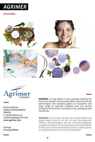 4
AGRIMER
Stand GB02
645 Prat Menan
29 880 PLOUGUERNEAU
FRANCE
T. +33 (0)2 98 04 54 11
marketing2@agrimer.com
www.agrimer.com
AGRIMER is a key player in the seaweed industry for
more than 20 years. As a private label creator of marine
technologies, the company offers an innovative and
large range of cosmetic products with full service
including formulation, manufacturing, packaging and
marketing.
AGRIMER est un acteur clé dans la transformation des
algues depuis plus de 20 ans. En tant que façonnier
créateur de technologies marines, l’entreprise propose
une gamme large et innovante de produits cosmétiques
enfullservicecomprenantlaformulation,lafabrication,
le conditionnement et la commercialisation.
Contact:
Elise QUEINNEC
 