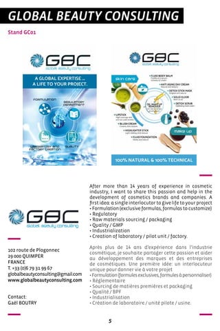 5
Stand GC01
GLOBAL BEAUTY CONSULTING
102 route de Plogonnec
29 000 QUIMPER
FRANCE
T. +33 (0)6 79 31 99 67
globalbeautyconsulting@gmail.com
www.globalbeautyconsulting.com
After more than 14 years of experience in cosmetic
industry, I want to share this passion and help in the
development of cosmetics brands and companies. A
first idea: a single interlocutor to give life to your project
• Formulation (exclusive formulas, formulas to customize)
• Regulatory
• Raw materials sourcing / packaging
• Quality / GMP
• Industrialization
• Creation of laboratory / pilot unit / factory.
Après plus de 14 ans d’expérience dans l’industrie
cosmétique, je souhaite partager cette passion et aider
au développement des marques et des entreprises
de cosmétiques. Une première idée: un interlocuteur
unique pour donner vie à votre projet
•Formulation(formulesexclusives,formulesàpersonnaliser)
• Réglementaire
• Sourcing de matières premières et packaging
• Qualité / BPF
• Industrialisation
• Création de laboratoire / unité pilote / usine.
Contact:
Gaël BOUTRY
 