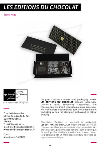6
LES EDITIONS DU CHOCOLAT
Stand RA19
ZI de la Guénaudière
6-8 rue de la Lande du Bas
35 300 FOUGÈRES
FRANCE
T. +33 (0)2 99 99 11 11
info@leseditionsduchocolat.fr
www.leseditionsduchocolat.fr
Designer Chocolate maker and packaging maker,
LES EDITIONS DU CHOCOLAT produce tailor-made
chocolate boxes, completely customized. The
chocolates are branded thanks to a unique process of
white chocolate moulded onto dark chocolate and the
packaging with a hot stamping, embossing or digital
printing.
Chocolatier Designer et fabricant de packaging,
LES EDITIONS DU CHOCOLAT proposent des coffrets de
chocolats entièrement sur-mesure et personnalisés. Les
chocolats sont personnalisés par une technique unique
de moulage chocolat blanc en relief sur chocolat noir et
les packaging par un marquage à chaud, gaufrage ou
impression numérique.
Contact:
Anne-Laure CHRÉTIEN
 