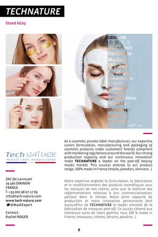 8
TECHNATURE
Stand GC03
ZAC De Lannuzel
29 460 DIRINON
FRANCE
T. +33 (0)2 98 07 17 69
info@tech-nature.com
www.tech-nature.com
@MaskExpert
As a cosmetic private label manufacturer, our expertise
covers formulation, manufacturing and packaging of
cosmetic products under customers’ brands compliant
withmarketingregulationsaroundtheworld.Ourstrong
production capacity and our continuous innovation
make TECHNATURE a leader on the peel-off beauty
masks market. This success extends to our product
range, 100% made in France (masks, powders, skincare…).
Notre expertise englobe la formulation, la fabrication
et le conditionnement des produits cosmétiques sous
les marques de nos clients, ainsi que la maîtrise des
réglementations relatives à leur commercialisation,
partout dans le monde. Notre forte capacité de
production et notre innovation permanente font
aujourd’hui de TECHNATURE le leader mondial de la
fabrication de masques peel-off. Ce succès s’étend aux
nombreux soins de notre gamme, tous 100 % made in
France. (masques, crèmes, sérums, poudres…).
Contact:
Rachel ROGER
 