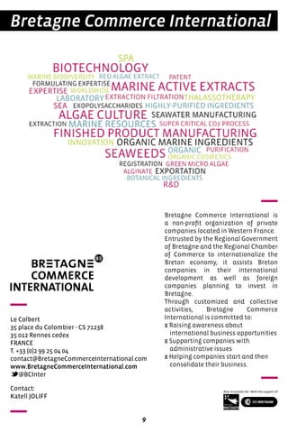 9
Bretagne Commerce International
Le Colbert
35 place du Colombier - CS 71238
35 012 Rennes cedex
FRANCE
T. +33 (0)2 99 25 04 04
contact@BretagneCommerceInternational.com
www.BretagneCommerceInternational.com
@BCInter
Bretagne Commerce International is
a non-profit organization of private
companies located in Western France.
Entrusted by the Regional Government
of Bretagne and the Regional Chamber
of Commerce to internationalize the
Breton economy, it assists Breton
companies in their international
development as well as foreign
companies planning to invest in
Bretagne.
Through customized and collective
activities, Bretagne Commerce
International is committed to:
E Raising awareness about
international business opportunities
E Supporting companies with
administrative issues
E Helping companies start and then
consolidate their business.
Contact:
Katell JOLIFF
 