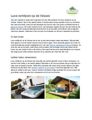 Luxe verblijven op de Veluwe
Ook een vakantie in eigen land mag best luxe zijn. Bijvoorbeeld met luxe verblijven op de
Veluwe. Daarom zijn er een aantal trends in recente jaren komen opzetten die je nu misschien
niet meer als trends, maar juist als blijvertjes zou kunnen zien. Een goed voorbeeld hiervan is
glamping Veluwe​. Dit is een moderne vorm van kamperen waarbij de luxe van een hotel en het
plezier van een camping helemaal samenkomen en je dus alles kunt beleven wat je eigenlijk
maar kunt wensen. Daarmee is het ook leuk voor iedereen om dit soort vakanties te proberen.
In een hotel
Luxe verblijven op de Veluwe kan je ook op een hele andere manier benaderen. Bijvoorbeeld
door gewoon voor de meest luxevorm die je kent te gaan. Dit is natuurlijk gewoon een hotel. Er
is bijvoorbeeld een goede mogelijkheid om voor een ​hotel op vakantiepark Veluwe​ te kiezen. Zo
zit je dus wel op het park, maar heb je niet te maken met de dingen die komen kijken bij het
huren van een chalet of iets in die richting. Dat maakt het een stuk aantrekkelijker voor mensen
die nergens aan willen denken wanneer ze op vakantie zijn. Kies hier dan voor.
Lekker laten verwennen
Luxe verblijven op de Veluwe zijn natuurlijk ook perfect geschikt om je te laten verwennen. Je
wordt er even lekker in de watten gelegd. Misschien is dit ook wel precies wat je nodig hebt om
weer even tot jezelf te komen. Wanneer je vakantie wilt vieren wil je immers lekker even alles
achter je kunnen laten. Een ​wellness vakantie op de Veluwe​ is hier heel geschikt voor. Niet
alleen je verblijf is dan luxe, maar er worden ook allerlei dingen geboden die ervoor zorgen dat
je je alleen maar nog meer kunt ontspannen en tot rust kunt komen.
 