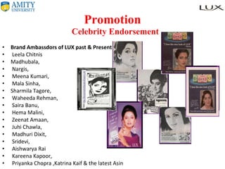 Promotion   Celebrity Endorsement Brand Ambassdors of LUX past & Present Leela Chitnis  Madhubala, Nargis, Meena Kumari, Mala Sinha,  Sharmila Tagore, Waheeda Rehman, Saira Banu, Hema Malini, Zeenat Amaan, Juhi Chawla, Madhuri Dixit, Sridevi, Aishwarya Rai Kareena Kapoor, Priyanka Chopra ,Katrina Kaif & the latest Asin 
