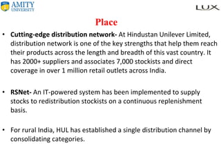  Place Cutting-edge distribution network-  At Hindustan Unilever Limited, distribution network is one of the key strengths that help them reach their products across the length and breadth of this vast country. It has 2000+ suppliers and associates 7,000 stockists and direct coverage in over 1 million retail outlets across India. RSNet-  An IT-powered system has been implemented to supply stocks to redistribution stockists on a continuous replenishment basis.  For rural India, HUL has established a single distribution channel by consolidating categories. 