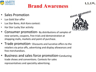 Brand Awareness Sales Promotion Lux Gold Star offer Lux Star Bano, Aish Karo contest: Har Star Lucky Star activity Consumer promotion-  By distributions of samples of new variants, coupons, free trials and demonstration at shopping malls, markets and point of purchase. Trade promotion-  Discounts and lucrative offers to the retailers via price offs, advertising and display allowances and free merchandises. Business and sales force promotion- Conducting trade shows and conventions. Contests for sales representatives and speciality advertising . 