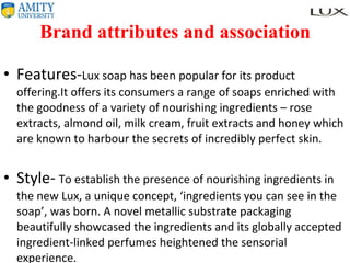 Brand attributes and association Features- Lux soap has been popular for its product offering.It offers its consumers a range of soaps enriched with the goodness of a variety of nourishing ingredients – rose extracts, almond oil, milk cream, fruit extracts and honey which are known to harbour the secrets of incredibly perfect skin.  Style-   To establish the presence of nourishing ingredients in the new Lux, a unique concept, ‘ingredients you can see in the soap’, was born. A novel metallic substrate packaging beautifully showcased the ingredients and its globally accepted ingredient-linked perfumes heightened the sensorial experience.  