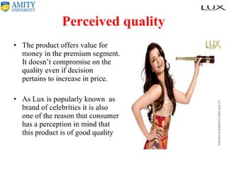 Perceived quality The product offers value for money in the premium segment. It doesn’t compromise on the quality even if decision  pertains to increase in price.  As Lux is popularly known  as brand of celebrities it is also one of the reason that consumer has a perception in mind that this product is of good quality 