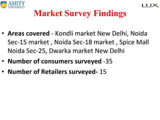 Market Survey Findings Areas covered  - Kondli market New Delhi, Noida Sec-15 market , Noida Sec-18 market , Spice Mall Noida Sec-25, Dwarka market New Delhi Number of consumers surveyed  -35 Number of Retailers surveyed-  15 