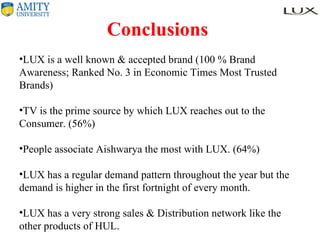 Conclusions  LUX is a well known & accepted brand (100 % Brand Awareness; Ranked No. 3 in Economic Times Most Trusted Brands) TV is the prime source by which LUX reaches out to the Consumer. (56%) People associate Aishwarya the most with LUX. (64%) LUX has a regular demand pattern throughout the year but the demand is higher in the first fortnight of every month. LUX has a very strong sales & Distribution network like the other products of HUL. 