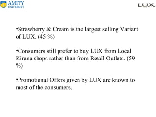 Strawberry & Cream is the largest selling Variant of LUX. (45 %) Consumers still prefer to buy LUX from Local Kirana shops rather than from Retail Outlets. (59 %) Promotional Offers given by LUX are known to most of the consumers. 