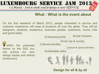 What : What is the event about

On the first weekend of March 2013, people interested in service and
customer experience will meet at locations all over the globe. They will be
designers, students, academics, business people, customers, mums, kids
and grand-dads.
                                Entrepreneurship        Social inclusion
                                                 Smart city & society
   within the proposed        Cultural activities
theme by the GSJ you                                   Leisure & sport activities
can pursue our own                Sustainable cities
design issues and ethical
endeavours



                                         Design for all & by all
 