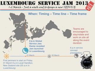 When: Timing – Time line – Time frame



                                                         Teams are
                                                         encouraged to
                                                         stay/rotate and
                                                         work on site all
                           6 p.m Global                  along the event
                           Service Jam                   duration
                           theme revealed
                           Jam launched                6 p.m service
                           in Luxembourg               concept
                                                       presentation
                         01 March           02 March

First jammers to start on Friday
                                                                       24 hrs
01 March 6 p.m Local Hamilton,
New Zealand site (05 a.m in
Luxembourg)
 