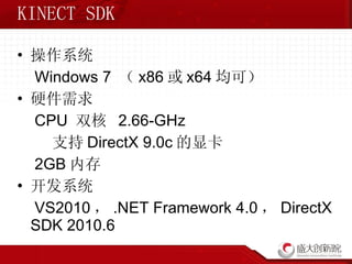 KINECT SDK 操作系统 Windows 7  （ x86 或 x64 均可） 硬件需求 CPU  双核  2.66-GHz 支持 DirectX 9.0c 的显卡 2GB 内存 开发系统 VS2010 ， .NET Framework 4.0 ， DirectX SDK 2010.6 
