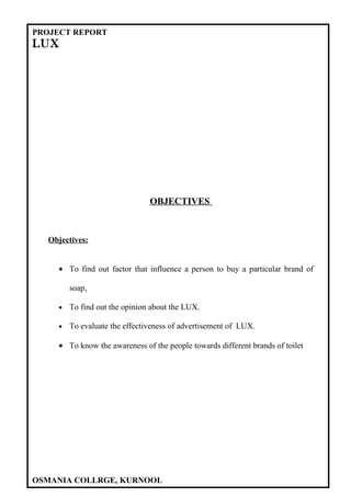 PROJECT REPORT
LUX




                               OBJECTIVES



  Objectives:


    • To find out factor that influence a person to buy a particular brand of

        soap,

    •   To find out the opinion about the LUX.

    •   To evaluate the effectiveness of advertisement of LUX.

    • To know the awareness of the people towards different brands of toilet




OSMANIA COLLRGE, KURNOOL
 