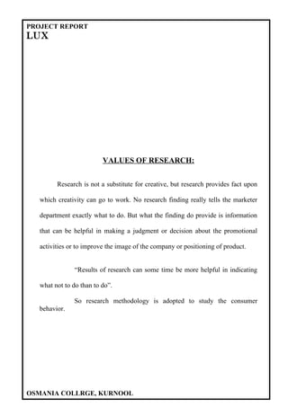 PROJECT REPORT
LUX




                          VALUES OF RESEARCH:


         Research is not a substitute for creative, but research provides fact upon

   which creativity can go to work. No research finding really tells the marketer

   department exactly what to do. But what the finding do provide is information

   that can be helpful in making a judgment or decision about the promotional

   activities or to improve the image of the company or positioning of product.


               “Results of research can some time be more helpful in indicating

   what not to do than to do”.

               So research methodology is adopted to study the consumer
  behavior.




OSMANIA COLLRGE, KURNOOL
 