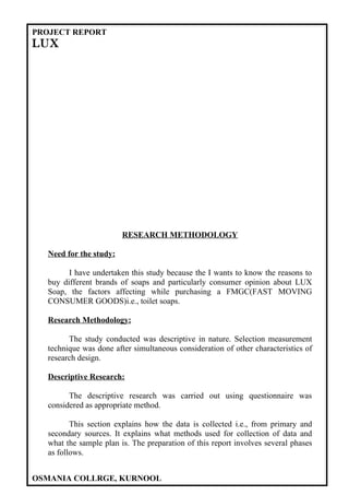 PROJECT REPORT
LUX




                        RESEARCH METHODOLOGY

  Need for the study:

        I have undertaken this study because the I wants to know the reasons to
  buy different brands of soaps and particularly consumer opinion about LUX
  Soap, the factors affecting while purchasing a FMGC(FAST MOVING
  CONSUMER GOODS)i.e., toilet soaps.

  Research Methodology:

        The study conducted was descriptive in nature. Selection measurement
  technique was done after simultaneous consideration of other characteristics of
  research design.

  Descriptive Research:

        The descriptive research was carried out using questionnaire was
  considered as appropriate method.

         This section explains how the data is collected i.e., from primary and
  secondary sources. It explains what methods used for collection of data and
  what the sample plan is. The preparation of this report involves several phases
  as follows.


OSMANIA COLLRGE, KURNOOL
 