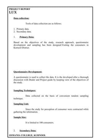 PROJECT REPORT
LUX
  Data collection:

               Tools of data collection are as follows.

  1. Primary data.
  2. Secondary data.

  1.    Primary Data:

  Based on the objectives of the study, research approach, questionnaire
  development and sampling has been designed.Visiting the consumers in
  Kurnool District.




  Questionnaire Development:

  A questionnaire is used to collect the data. It is the developed after a thorough
  discussion with Dealer and Project guide by keeping view of the objectives of
  the study.


  Sampling Techniques:

               Data collected on the basis of convenient random sampling
  technique.

  Sampling Unit:

               Since the study for perception of consumer were contracted while
  gathering the information.

  Sample Size:

               It is limited to 100 consumers.


  2.    Secondary Data:

OSMANIA COLLRGE, KURNOOL
 