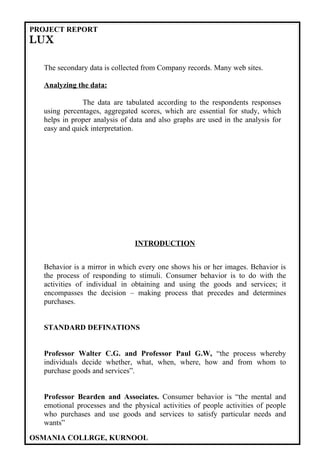 PROJECT REPORT
LUX

  The secondary data is collected from Company records. Many web sites.

  Analyzing the data:

              The data are tabulated according to the respondents responses
  using percentages, aggregated scores, which are essential for study, which
  helps in proper analysis of data and also graphs are used in the analysis for
  easy and quick interpretation.




                               INTRODUCTION


  Behavior is a mirror in which every one shows his or her images. Behavior is
  the process of responding to stimuli. Consumer behavior is to do with the
  activities of individual in obtaining and using the goods and services; it
  encompasses the decision – making process that precedes and determines
  purchases.


  STANDARD DEFINATIONS


  Professor Walter C.G. and Professor Paul G.W, “the process whereby
  individuals decide whether, what, when, where, how and from whom to
  purchase goods and services”.


  Professor Bearden and Associates. Consumer behavior is “the mental and
  emotional processes and the physical activities of people activities of people
  who purchases and use goods and services to satisfy particular needs and
  wants”

OSMANIA COLLRGE, KURNOOL
 