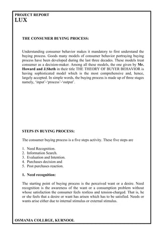 PROJECT REPORT
LUX


  THE CONSUMER BUYING PROCESS:


  Understanding consumer behavior makes it mandatory to first understand the
  buying process. Goods many models of consumer behavior portraying buying
  process have been developed during the last three decades. These models treat
  consumer as a decision-maker. Among all these models, the one given by Mr.
  Howard and J.Sheth in their title THE THEORY OF BUYER BEHAVIOR is
  having sophisticated model which is the most comprehensive and, hence,
  largely accepted. In simple words, the buying process is made up of three stages
  namely, ‘input’-‘process’-‘output’.




  STEPS IN BUYING PROCESS:

  The consumer buying process is a five steps activity. These five steps are

  1.   Need Recognition.
  2.   Information Search.
  3.   Evaluation and Intention.
  4.   Purchases decision and
  5.   Post purchases reaction.

  1. Need recognition:

  The starting point of buying process is the perceived want or a desire. Need
  recognition is the awareness of the want or a consumption problem without
  whose satisfaction the consumer feels restless and tension-charged. That is, he
  or she feels that a desire or want has arisen which has to be satisfied. Needs or
  wants arise either due to internal stimulus or external stimulus.




OSMANIA COLLRGE, KURNOOL
 