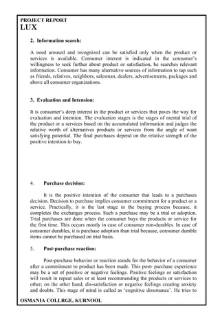 PROJECT REPORT
LUX
  2. Information search:

  A need aroused and recognized can be satisfied only when the product or
  services is available. Consumer interest is indicated in the consumer’s
  willingness to seek further about product or satisfaction, he searches relevant
  information. Consumer has many alternative sources of information to tap such
  as friends, relatives, neighbors, salesman, dealers, advertisements, packages and
  above all consumer organizations.


  3. Evaluation and Intension:

  It is consumer’s deep interest in the product or services that paves the way for
  evaluation and intention. The evaluation stages is the stages of mental trial of
  the product or a services based on the accumulated information and judges the
  relative worth of alternatives products or services from the angle of want
  satisfying potential. The final purchases depend on the relative strength of the
  positive intention to buy.




  4.    Purchase decision:

         It is the positive intention of the consumer that leads to a purchases
  decision. Decision to purchase implies consumer commitment for a product or a
  service. Practically, it is the last stage in the buying process because, it
  completes the exchanges process. Such a purchase may be a trial or adoption.
  Trial purchases are done when the consumer buys the products or service for
  the first time. This occurs mostly in case of consumer non-durables. In case of
  consumer durables, it is purchase adoption than trial because, consumer durable
  items cannot be purchased on trial basis.

  5.    Post-purchase reaction:

         Post-purchase behavior or reaction stands for the behavior of a consumer
  after a commitment to product has been made. This post- purchase experience
  may be a set of positive or negative feelings. Positive feelings or satisfaction
  will result in repeat sales or at least recommending the products or services to
  other; on the other hand, dis-satisfaction or negative feelings creating anxiety
  and doubts. This stage of mind is called as ‘cognitive dissonance’. He tries to

OSMANIA COLLRGE, KURNOOL
 
