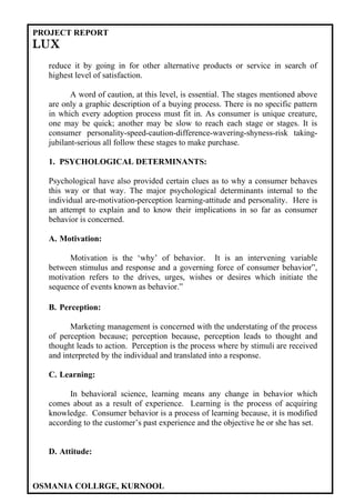 PROJECT REPORT
LUX
  reduce it by going in for other alternative products or service in search of
  highest level of satisfaction.

         A word of caution, at this level, is essential. The stages mentioned above
  are only a graphic description of a buying process. There is no specific pattern
  in which every adoption process must fit in. As consumer is unique creature,
  one may be quick; another may be slow to reach each stage or stages. It is
  consumer personality-speed-caution-difference-wavering-shyness-risk taking-
  jubilant-serious all follow these stages to make purchase.

  1. PSYCHOLOGICAL DETERMINANTS:

  Psychological have also provided certain clues as to why a consumer behaves
  this way or that way. The major psychological determinants internal to the
  individual are-motivation-perception learning-attitude and personality. Here is
  an attempt to explain and to know their implications in so far as consumer
  behavior is concerned.

  A. Motivation:

        Motivation is the ‘why’ of behavior. It is an intervening variable
  between stimulus and response and a governing force of consumer behavior”,
  motivation refers to the drives, urges, wishes or desires which initiate the
  sequence of events known as behavior.”

  B. Perception:

        Marketing management is concerned with the understating of the process
  of perception because; perception because, perception leads to thought and
  thought leads to action. Perception is the process where by stimuli are received
  and interpreted by the individual and translated into a response.

  C. Learning:

        In behavioral science, learning means any change in behavior which
  comes about as a result of experience. Learning is the process of acquiring
  knowledge. Consumer behavior is a process of learning because, it is modified
  according to the customer’s past experience and the objective he or she has set.


  D. Attitude:



OSMANIA COLLRGE, KURNOOL
 