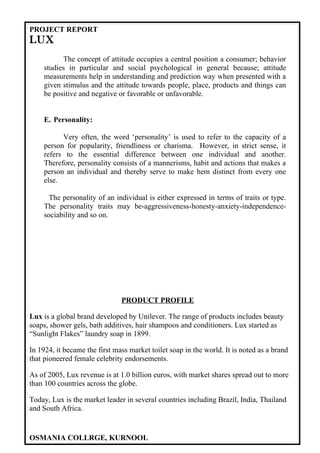 PROJECT REPORT
LUX
          The concept of attitude occupies a central position a consumer; behavior
    studies in particular and social psychological in general because; attitude
    measurements help in understanding and prediction way when presented with a
    given stimulus and the attitude towards people, place, products and things can
    be positive and negative or favorable or unfavorable.


    E. Personality:

          Very often, the word ‘personality’ is used to refer to the capacity of a
    person for popularity, friendliness or charisma. However, in strict sense, it
    refers to the essential difference between one individual and another.
    Therefore, personality consists of a mannerisms, habit and actions that makes a
    person an individual and thereby serve to make hem distinct from every one
    else.

      The personality of an individual is either expressed in terms of traits or type.
    The personality traits may be-aggressiveness-honesty-anxiety-independence-
    sociability and so on.




                               PRODUCT PROFILE

Lux is a global brand developed by Unilever. The range of products includes beauty
soaps, shower gels, bath additives, hair shampoos and conditioners. Lux started as
“Sunlight Flakes” laundry soap in 1899.

In 1924, it became the first mass market toilet soap in the world. It is noted as a brand
that pioneered female celebrity endorsements.

As of 2005, Lux revenue is at 1.0 billion euros, with market shares spread out to more
than 100 countries across the globe.

Today, Lux is the market leader in several countries including Brazil, India, Thailand
and South Africa.


OSMANIA COLLRGE, KURNOOL
 