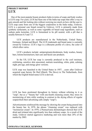 PROJECT REPORT
LUX
    One of the most popular beauty products India in terms of soaps and body washes
is LUX soap. For years, LUX has been one of the India top soaps that offer a way to
gain smooth and fair looking skin without worrying too much on how old the user is.
LUX soap came from one of the biggest corporation in the India today, Unilever.
LUX is a personal care brand owned by Unilever. LUX is primarily made from
synthetic surfactants, as well as some vegetable oil based soap ingredients, such as
sodium palm kernelate. LUX is formulated to be pH neutral, with a pH that is
usually between 6.5 and 7.5.

        LUX products are manufactured in the Netherlands, Untied States,
    Germany, Ireland and Brazil. The LUX trademark and brand name is currently
    owned by Unilever. LUX’s logo is a silhouette profile of a dove, the color of
    which often varies.

         LUX’s products include: antiperspirants/deodorants, body washes, beauty
    bars, lotions/moisturizers, hair care and facial care products.

         In the US, LUX bar soap is currently produced in the cool moisture,
    exfoliating, sensitive skin unscented, nutrium nourishing, white, pink, calming
    night, pro-age, and energy glow versions.

    LUX soap was launched in the United States in 1957. , years after Unilever
    acquired soap factory De Duif (Dutch: The Dove) in The Netherlands, from
    which the English brand name LUX is derived.




    LUX has been positioned throughout its history without referring to it as
    “soap”, but as a “’beauty bar” with one-fourth cleansing cream; they stress its
    moisturizing of skin while washing in contrast to the drying effects of regular
    soaps(which their advertising calls simply “soap”).

    Advertisements reinforced the message by showing the cream being poured into
    the beauty bar. In 1979, the phrase “cleansing cream” was replaced with
    “moisturizer cream”. In 1979, a Pennsylvania dermatologist showed that LUX
    dried and irritated skin significantly less than ordinary soaps. As a result of the
    study, Unilever started aggressive marketing and won more than 24% of the
    market by 2003.



OSMANIA COLLRGE, KURNOOL
 