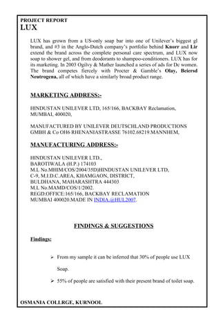 PROJECT REPORT
LUX
  LUX has grown from a US-only soap bar into one of Unilever’s biggest gl
  brand, and #3 in the Anglo-Dutch company’s portfolio behind Knorr and Lir
  extend the brand across the complete personal care spectrum, and LUX now
  soap to shower gel, and from deodorants to shampoo-conditioners. LUX has for
  its marketing. In 2003 Ogilvy & Mather launched a series of ads for Dc women.
  The brand competes fiercely with Procter & Gamble’s Olay, Beiersd
  Neutrogena, all of which have a similarly broad product range.


  MARKETING ADDRESS:-

  HINDUSTAN UNILEVER LTD, 165/166, BACKBAY Reclamation,
  MUMBAI, 400020,

  MANUFACTURED BY UNILEVER DEUTSCHLAND PRODUCTIONS
  GMBH & Co OH6 RHENANIASTRASSE 76102.68219.MANNHEM,

  MANUFACTURING ADDRESS:-

  HINDUSTAN UNILEVER LTD.,
  BAROTIWALA (H.P.) 174103
  M.L No.MHIM/COS/2004/35D)HINDUSTAN UNILEVER LTD,
  C-9, M.I.D.C.AREA, KHAMGAON, DISTRICT,
  BULDHANA, MAHARASHTRA 444303
  M.L No.MAMD/COS/1/2002.
  REGD.OFFICE:165/166, BACKBAY RECLAMATION
  MUMBAI 400020.MADE IN INDIA.@HUL2007.




                      FINDINGS & SUGGESTIONS

  Findings:


            From my sample it can be inferred that 30% of people use LUX

              Soap.

            55% of people are satisfied with their present brand of toilet soap.



OSMANIA COLLRGE, KURNOOL
 