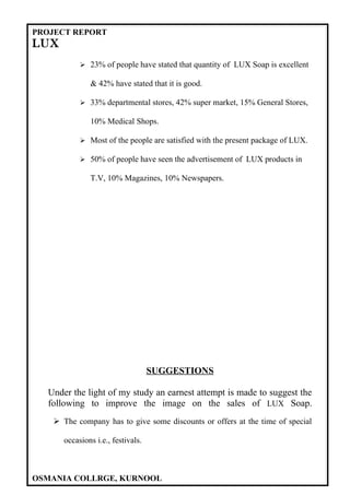 PROJECT REPORT
LUX
            23% of people have stated that quantity of LUX Soap is excellent

              & 42% have stated that it is good.

            33% departmental stores, 42% super market, 15% General Stores,

              10% Medical Shops.

            Most of the people are satisfied with the present package of LUX.

            50% of people have seen the advertisement of LUX products in

              T.V, 10% Magazines, 10% Newspapers.




                                   SUGGESTIONS

  Under the light of my study an earnest attempt is made to suggest the
  following to improve the image on the sales of LUX Soap.
    The company has to give some discounts or offers at the time of special

      occasions i.e., festivals.



OSMANIA COLLRGE, KURNOOL
 