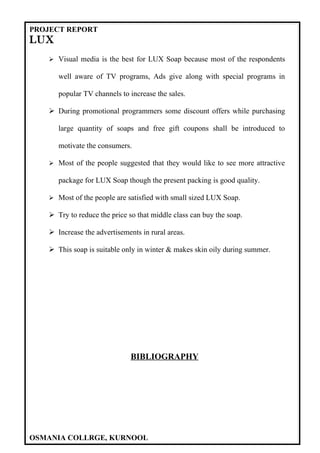 PROJECT REPORT
LUX
    Visual media is the best for LUX Soap because most of the respondents

      well aware of TV programs, Ads give along with special programs in

      popular TV channels to increase the sales.

    During promotional programmers some discount offers while purchasing

      large quantity of soaps and free gift coupons shall be introduced to

      motivate the consumers.

    Most of the people suggested that they would like to see more attractive

      package for LUX Soap though the present packing is good quality.

    Most of the people are satisfied with small sized LUX Soap.

    Try to reduce the price so that middle class can buy the soap.

    Increase the advertisements in rural areas.

    This soap is suitable only in winter & makes skin oily during summer.




                              BIBLIOGRAPHY




OSMANIA COLLRGE, KURNOOL
 