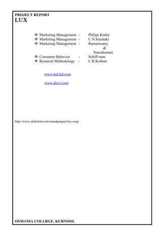 PROJECT REPORT
LUX

               Marketing Management -           Philips Kotler
               Marketing Management -           C.N.Sonataki
               Marketing Management -           Ramaswamy
                                                          &
                                                    Namakumari
               Consumer Behavior    -           Schiff man
               Research Methodology -           C.R.Kothari


                     www.hul.ltd.com

                     www.dove.com




http://www.slideshare.net/anandganpaa/lux-soap




OSMANIA COLLRGE, KURNOOL
 