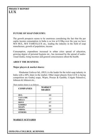 PROJECT REPORT
LUX




  FUTURE OF SOAP INDUSTRY:

  The growth prospects seems to be enormous considering the fact that the per
  capita income consumption in India is as low at 0.30kg over the year we have
  M/S HUL, M/S TAMCO,LUX etc., leading the industry in the field of soap
  manufacture, growth of population, income

  Consumption, expenditure increased in urban cities spread of education,
  growing degree of personal hygiene etc., has increased by the spread of audio-
  visual media, rising incomes and general consciousness about the health.

  ABOUT THE BUSINESS:

  Major players & market shares:

        Hindustan Unilever ltd., (HUL) is the leader for the toilet soap industry in
  India with a 60% share in the market. Other major players from LUX is facing
  competition are Godrej soaps, Wipro, Procter & Gamble, Colgate Palmolive,
  Johnson & Johnson etc.,

  Their market shares is as follows
                                      MARKET
        COMPANIES
                                      SHARES

        HUL                               60
        TATA OIL
        MILLS
                                          13
        DOVE                              07
        GODREJ
        SOAPS
                                          05
        NIRMA                             08
        OTHERS                            07


  MARKET SCENARIO




OSMANIA COLLRGE, KURNOOL
 