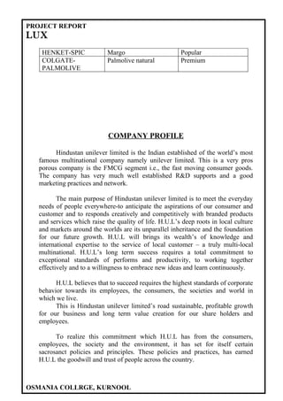 PROJECT REPORT
LUX
   HENKET-SPIC             Margo                       Popular
   COLGATE-                Palmolive natural           Premium
   PALMOLIVE




                            COMPANY PROFILE

        Hindustan unilever limited is the Indian established of the world’s most
  famous multinational company namely unilever limited. This is a very pros
  porous company is the FMCG segment i.e., the fast moving consumer goods.
  The company has very much well established R&D supports and a good
  marketing practices and network.

         The main purpose of Hindustan unilever limited is to meet the everyday
  needs of people everywhere-to anticipate the aspirations of our consumer and
  customer and to responds creatively and competitively with branded products
  and services which raise the quality of life. H.U.L’s deep roots in local culture
  and markets around the worlds are its unparallel inheritance and the foundation
  for our future growth. H.U.L will brings its wealth’s of knowledge and
  international expertise to the service of local customer – a truly multi-local
  multinational. H.U.L’s long term success requires a total commitment to
  exceptional standards of performs and productivity, to working together
  effectively and to a willingness to embrace new ideas and learn continuously.

        H.U.L believes that to succeed requires the highest standards of corporate
  behavior towards its employees, the consumers, the societies and world in
  which we live.
        This is Hindustan unilever limited’s road sustainable, profitable growth
  for our business and long term value creation for our share holders and
  employees.

        To realize this commitment which H.U.L has from the consumers,
  employees, the society and the environment, it has set for itself certain
  sacrosanct policies and principles. These policies and practices, has earned
  H.U.L the goodwill and trust of people across the country.



OSMANIA COLLRGE, KURNOOL
 