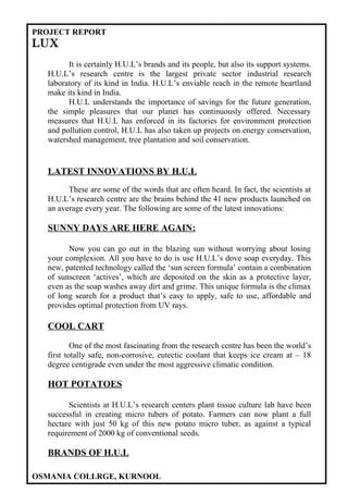 PROJECT REPORT
LUX
        It is certainly H.U.L’s brands and its people, but also its support systems.
  H.U.L’s research centre is the largest private sector industrial research
  laboratory of its kind in India. H.U.L’s enviable reach in the remote heartland
  make its kind in India.
        H.U.L understands the importance of savings for the future generation,
  the simple pleasures that our planet has continuously offered. Necessary
  measures that H.U.L has enforced in its factories for environment protection
  and pollution control, H.U.L has also taken up projects on energy conservation,
  watershed management, tree plantation and soil conservation.


  LATEST INNOVATIONS BY H.U.L
        These are some of the words that are often heard. In fact, the scientists at
  H.U.L’s research centre are the brains behind the 41 new products launched on
  an average every year. The following are some of the latest innovations:

  SUNNY DAYS ARE HERE AGAIN:

        Now you can go out in the blazing sun without worrying about losing
  your complexion. All you have to do is use H.U.L’s dove soap everyday. This
  new, patented technology called the ‘sun screen formula’ contain a combination
  of sunscreen ‘actives’, which are deposited on the skin as a protective layer,
  even as the soap washes away dirt and grime. This unique formula is the climax
  of long search for a product that’s easy to apply, safe to use, affordable and
  provides optimal protection from UV rays.

  COOL CART

          One of the most fascinating from the research centre has been the world’s
  first totally safe, non-corrosive, eutectic coolant that keeps ice cream at – 18
  degree centigrade even under the most aggressive climatic condition.

  HOT POTATOES

        Scientists at H.U.L’s research centers plant tissue culture lab have been
  successful in creating micro tubers of potato. Farmers can now plant a full
  hectare with just 50 kg of this new potato micro tuber, as against a typical
  requirement of 2000 kg of conventional seeds.

  BRANDS OF H.U.L

OSMANIA COLLRGE, KURNOOL
 