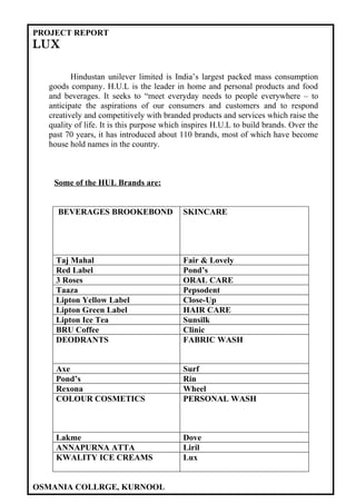 PROJECT REPORT
LUX

         Hindustan unilever limited is India’s largest packed mass consumption
  goods company. H.U.L is the leader in home and personal products and food
  and beverages. It seeks to “meet everyday needs to people everywhere – to
  anticipate the aspirations of our consumers and customers and to respond
  creatively and competitively with branded products and services which raise the
  quality of life. It is this purpose which inspires H.U.L to build brands. Over the
  past 70 years, it has introduced about 110 brands, most of which have become
  house hold names in the country.



   Some of the HUL Brands are:


    BEVERAGES BROOKEBOND                  SKINCARE




    Taj Mahal                             Fair & Lovely
    Red Label                             Pond’s
    3 Roses                               ORAL CARE
    Taaza                                 Pepsodent
    Lipton Yellow Label                   Close-Up
    Lipton Green Label                    HAIR CARE
    Lipton Ice Tea                        Sunsilk
    BRU Coffee                            Clinic
    DEODRANTS                             FABRIC WASH


    Axe                                   Surf
    Pond’s                                Rin
    Rexona                                Wheel
    COLOUR COSMETICS                      PERSONAL WASH



    Lakme                                 Dove
    ANNAPURNA ATTA                        Liril
    KWALITY ICE CREAMS                    Lux


OSMANIA COLLRGE, KURNOOL
 