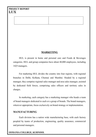 PROJECT REPORT
LUX




                                 MARKETING

         HUL is present in home and personal care and Foods & Beverages
  categories. HUL and group companies have about 40,000 employees, including
  1425 managers.


         For marketing HUL divides the country into four regions, with regional
  branches in Delhi, Kolkata, Chennai and Mumbai. Headed by a regional
  manager, they comprise regional sales manager and area sales manager, assisted
  by dedicated field forces, comprising sales officers and territory sales in
  charges.


         In marketing, each category has a marketing manager who heads a team
   of brand managers dedicated to each or a group of brands. The brand managers,
   wherever appropriate, focus exclusively on brand strategy or implementation.


  MANUFACTURING

         Each division has a nation wide manufacturing base, with each factory
  peopled by teams of production, engineering, quality assurance, commercial
  and personal managers.


OSMANIA COLLRGE, KURNOOL
 