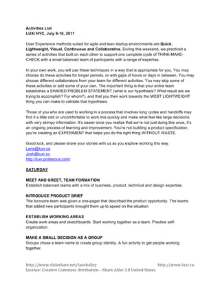 Activities List
LUXi NYC, July 9-10, 2011

User Experience methods suited for agile and lean startup environments are Quick.
Lightweight, Visual, Continuous and Collaborative. During this weekend, we practiced a
series of activities that built on each other to support one complete cycle of THINK-MAKE-
CHECK with a small balanced team of participants with a range of expertise.

In your own work, you will use these techniques in a way that is appropriate for you. You may
choose do these activities for longer periods, or with gaps of hours or days in between. You may
choose different collaborators from your team for different activities. You may skip some of
these activities or add some of your own. The important thing is that your entire team
establishes a SHARED PROBLEM STATEMENT (what is our hypothesis? What result are we
trying to accomplish? For whom?), and that you then work towards the MOST LIGHTWEIGHT
thing you can make to validate that hypothesis.

Those of you who are used to working in a process that involves long cycles and handoffs may
find it a little odd or uncomfortable to work this quickly and make what feel like large decisions
with very skimpy information. It’s easier once you realize that we’re not just doing this once, it’s
an ongoing process of learning and improvement. You’re not building a product specification;
you’re creating an EXPERIMENT that helps you do the right thing WITHOUT WASTE.

Good luck, and please share your stories with us as you explore working this way.
Lane@luxr.co
Josh@luxr.co
http://luxr.posterous.com/

SATURDAY

MEET AND GREET, TEAM FORMATION
Establish balanced teams with a mix of business, product, technical and design expertise.

INTRODUCE PRODUCT BRIEF
The locovore team was given a one-pager that described the product opportunity. The teams
that added new participants brought them up to speed on the situation

ESTABLISH WORKING AREAS
Create work areas and sketchboards. Start working together as a team. Practice self-
organization.

MAKE A SMALL DECISION AS A GROUP
Groups chose a team name to create group identity. A fun activity to get people working
together.



http://www.slideshare.net/lanehalley	
                                                               http://www.luxr.co	
     	
  
License:	
  Creative	
  Commons	
  Attribution-­‐-­‐-­‐Share	
  Alike	
  3.0	
  United	
  States	
                     	
  
 