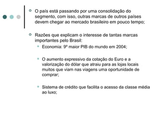    O país está passando por uma consolidação do
    segmento, com isso, outras marcas de outros países
    devem chegar ao mercado brasileiro em pouco tempo;

   Razões que explicam o interesse de tantas marcas
    importantes pelo Brasil:
       Economia: 9º maior PIB do mundo em 2004;

       O aumento expressivo da cotação do Euro e a
        valorização do dólar que atraiu para as lojas locais
        muitos que viam nas viagens uma oportunidade de
        comprar;

       Sistema de crédito que facilita o acesso da classe média
        ao luxo;
 