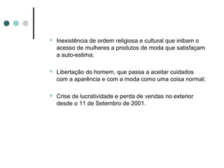    Inexistência de ordem religiosa e cultural que inibam o
    acesso de mulheres a produtos de moda que satisfaçam
    a auto-estima;

   Libertação do homem, que passa a aceitar cuidados
    com a aparência e com a moda como uma coisa normal;

   Crise de lucratividade e perda de vendas no exterior
    desde o 11 de Setembro de 2001.
 