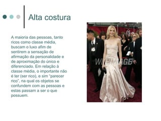 Alta costura

A maioria das pessoas, tanto
ricos como classe média,
buscam o luxo afim de
sentirem a sensação de
afirmação da personalidade e
de aproximação do único e
diferenciado. Em relação à
classe média, o importante não
é ter (ser rico), e sim “parecer
rico”, na qual os objetos se
confundem com as pessoas e
estas passam a ser o que
possuem.
 