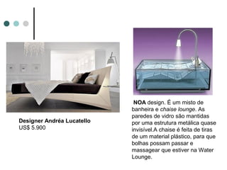 NOA design. É um misto de
                            banheira e chaise lounge. As
                            paredes de vidro são mantidas
Designer Andréa Lucatello   por uma estrutura metálica quase
US$ 5.900                   invisível.A chaise é feita de tiras
                            de um material plástico, para que
                            bolhas possam passar e
                            massagear que estiver na Water
                            Lounge.
 
