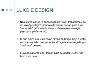 LUXO E DESIGN

   Nos últimos anos, a concepção de “luxo” transformou-se
    de luxo “prestígio” (símbolo de status social) para luxo
    “conquista” (símbolo de desenvolvimento e evolução
    pessoal e profissional).

   O que antes era visto como direito de berço, hoje é visto
    como conquista, que pode ser almejada e alcançada por
    “qualquer” pessoa.

   Luxo atualmente é ter tempo para si, poder usufruir do
    bom e do belo;
 