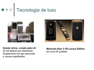Tecnologia de luxo




Celular shine –criado pela LG   Motorola Razr 2 V8 Luxury Edition
30 mil dólares em diamantes     em ouro 24 quilates
Acabamento em aço escovado
e visores espelhados
 