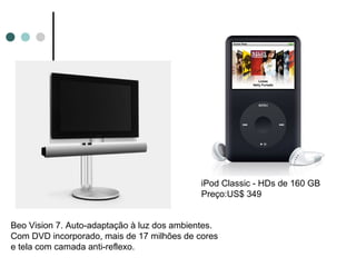 iPod Classic - HDs de 160 GB
                                             Preço:US$ 349


Beo Vision 7. Auto-adaptação à luz dos ambientes.
Com DVD incorporado, mais de 17 milhões de cores
e tela com camada anti-reflexo.
 
